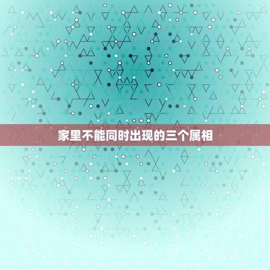 家里不能同时出现的三个属相,家里有三个属相一样的 家里不能同时出现的三个属相,家里有三个属相一样的
