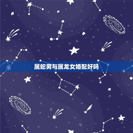 属蛇男与属龙女婚配好吗,属蛇和属龙相配吗? 属蛇男与属龙女婚配好吗,属蛇和属龙相配吗?