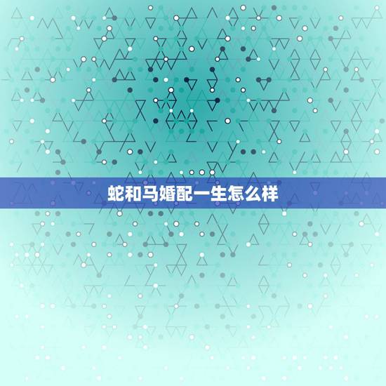 蛇和马婚配一生怎么样，属蛇和属马相配吗