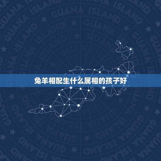 兔羊相配生什么属相的孩子好，属兔和属羊的人在一起！生什么属相的宝宝好！
