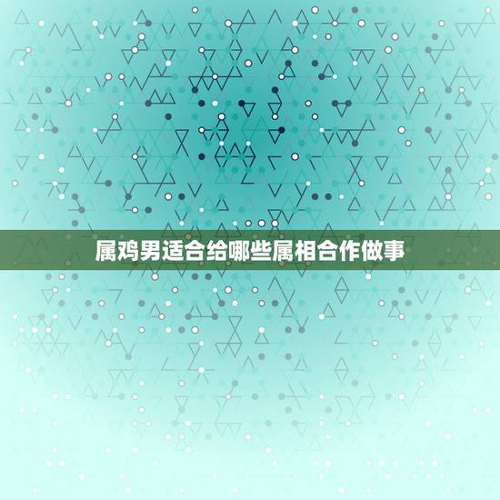 属鸡男适合给哪些属相合作做事,属鸡的和什么属相工作融洽 属鸡男适合给哪些属相合作做事,属鸡的和什么属相工作融洽