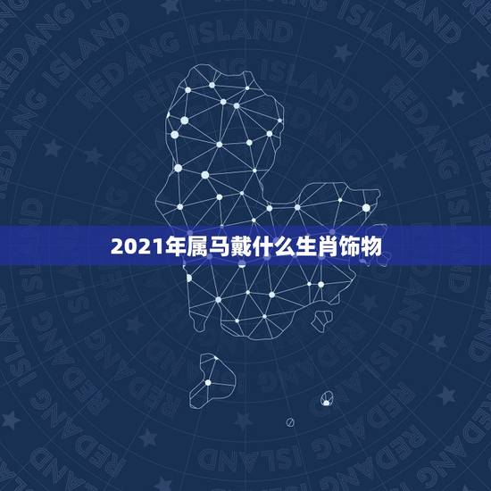 2021年属马戴什么生肖饰物,属马佩戴什么生肖 2021年属马戴什么生肖饰物,属马佩戴什么生肖