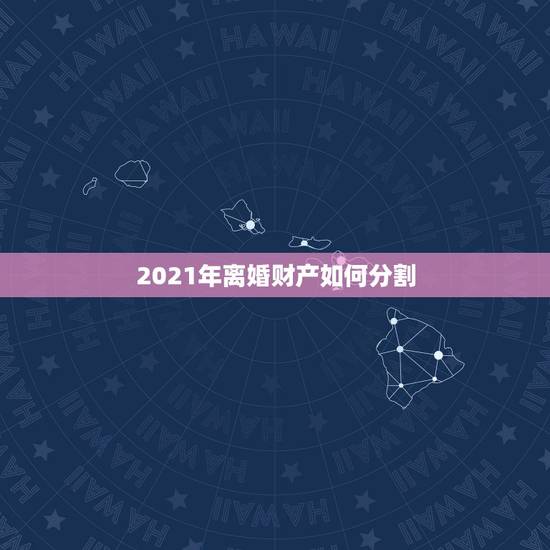 2021年离婚财产如何分割,新民法典2021年新规离婚财产分割是怎么分 2021年离婚财产如何分割,新民法典2021年新规离婚财产分割是怎么分
