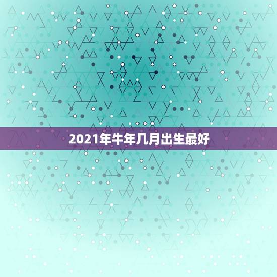 2021年牛年几月出生最好，2021年牛年几月出生的宝宝好
