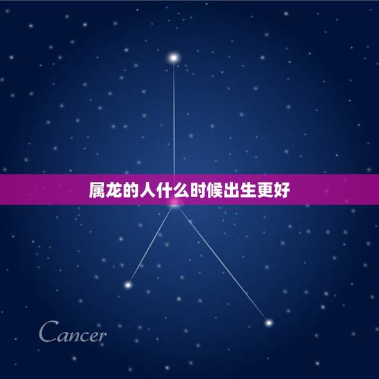 属龙的人什么时候出生更好,一天中几点出生的人属龙 属龙的人什么时候出生更好,一天中几点出生的人属龙