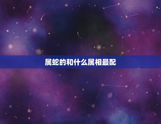 属蛇的和什么属相最配，属蛇的和什么属相最配婚姻最合适