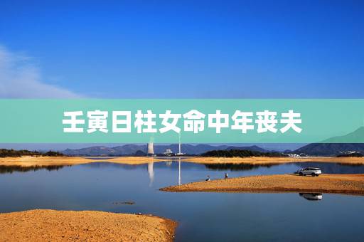 壬寅日柱女命中年丧夫,壬寅日柱为什么婚姻不顺 壬寅日柱女命中年丧夫,壬寅日柱为什么婚姻不顺