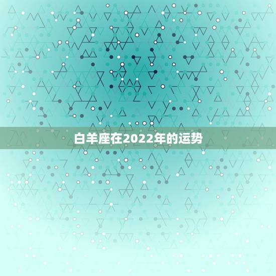 白羊座在2022年的运势,白羊座2021年什么运势最强 运程分析 白羊座在2022年的运势,白羊座2021年什么运势最强 运程分析