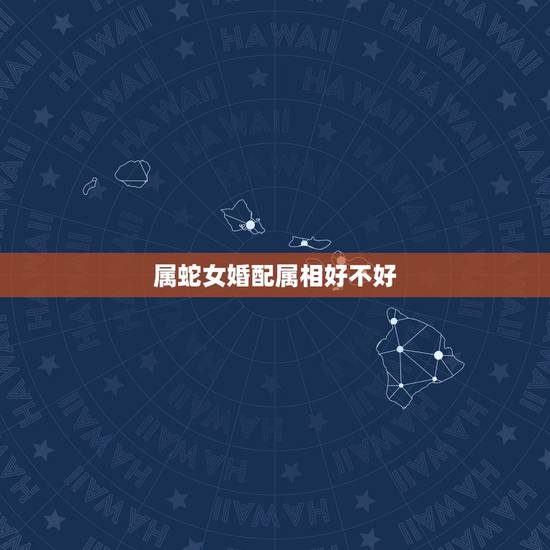 属蛇女婚配属相好不好,属蛇的最佳婚配是啥属相? 属蛇女婚配属相好不好,属蛇的最佳婚配是啥属相?