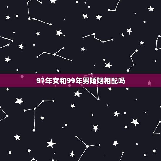 97年女和99年男婚姻相配吗,1999年兔男和97年牛女2023年结婚 97年女和99年男婚姻相配吗,1999年兔男和97年牛女2023年结婚