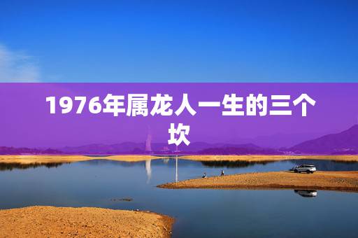1976年属龙人一生的三个坎，1976年龙人2022 年运程