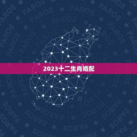 2023十二生肖婚配,十二生肖男女婚配属相? 2023十二生肖婚配,十二生肖男女婚配属相?