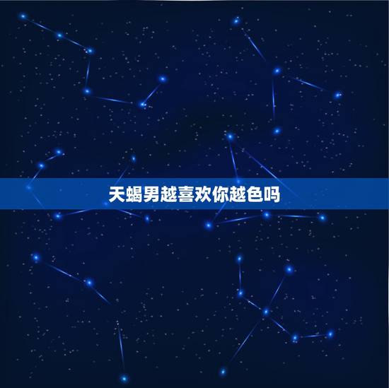 天蝎男越喜欢你越色吗 天蝎男动情后的疯狂表现 天蝎男越喜欢你越色吗 天蝎男动情后的疯狂表现
