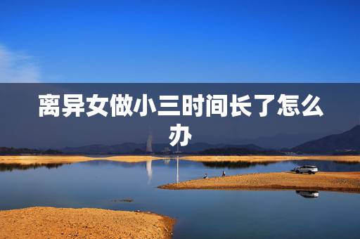 离异女做小三时间长了怎么办，怎么把离异女同事培养成自己的小三