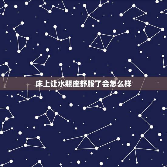 床上让水瓶座舒服了会怎么样,一个人在家时,水瓶座会选择怎样度过呢? 床上让水瓶座舒服了会怎么样,一个人在家时,水瓶座会选择怎样度过呢?