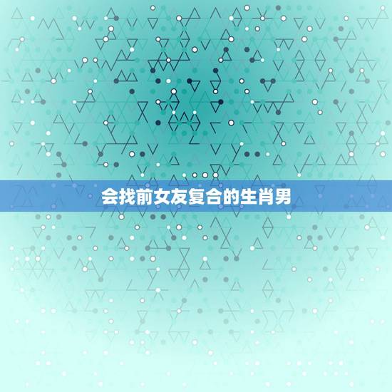 会找前女友复合的生肖男,前男友求复合是否都是因为被人甩了回来找备胎?真 会找前女友复合的生肖男,前男友求复合是否都是因为被人甩了回来找备胎?真