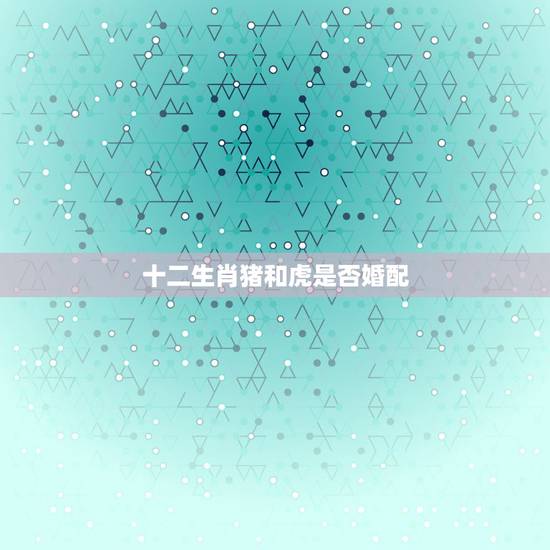 十二生肖猪和虎是否婚配，属猪与属虎可以结婚吗