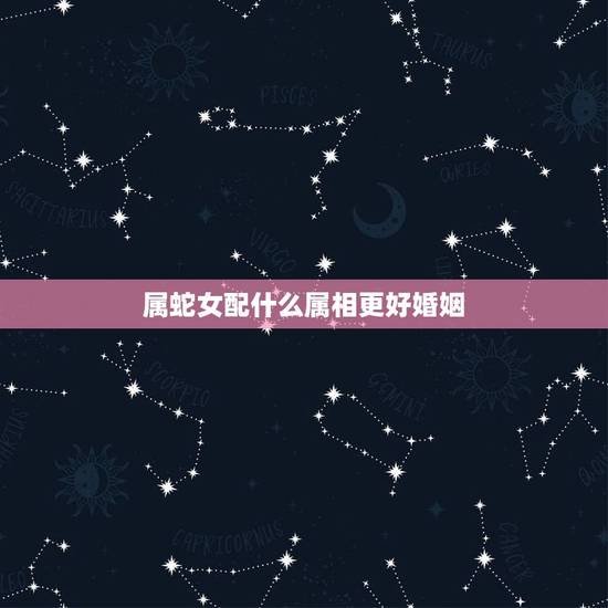 属蛇女配什么属相更好婚姻，属蛇女配什么属相男
