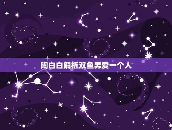 陶白白解析双鱼男爱一个人,双鱼男爱上一个人的表现 陶白白解析双鱼男爱一个人,双鱼男爱上一个人的表现