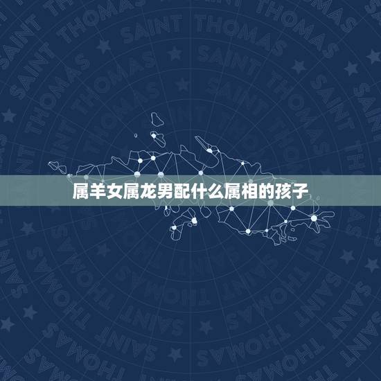属羊女属龙男配什么属相的孩子，男属龙和女属羊配吗