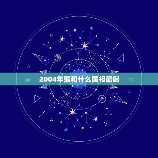 2004年猴和什么属相最配，属猴的男人和什么属相最配