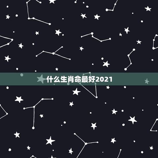 什么生肖命最好2021，2021年十二生肖最吉排名