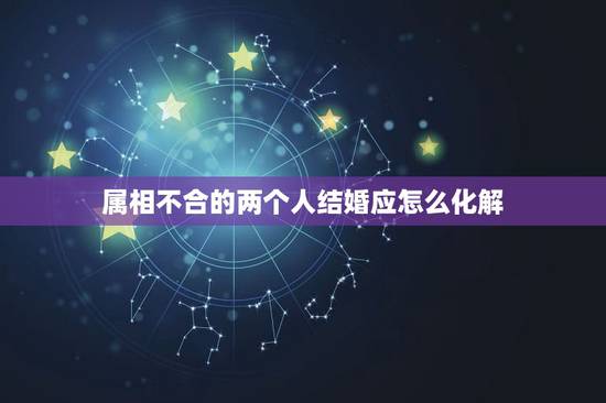 属相不合的两个人结婚应怎么化解，若是属相相冲不合的两个人结婚，好吗