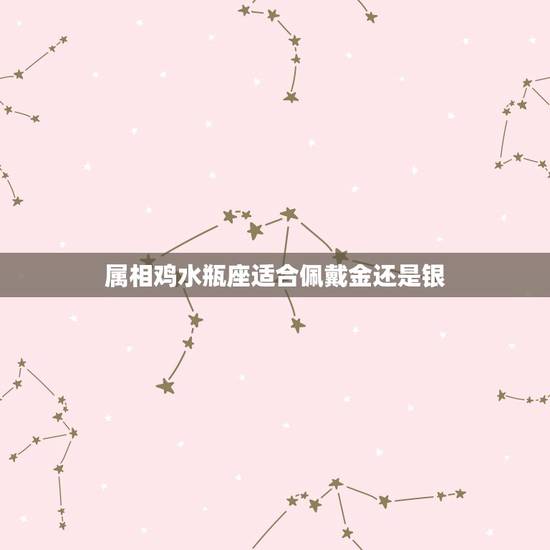 属相鸡水瓶座适合佩戴金还是银，请问属鸡并且是水瓶座的女生应该配带什么水