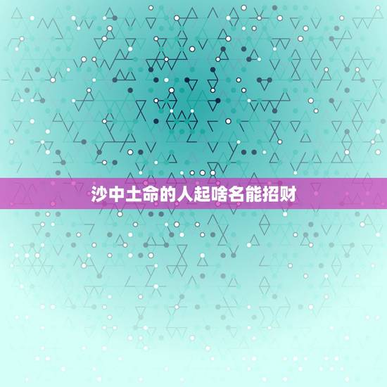 沙中土命的人起啥名能招财,土命的人名字里应带什么字最好 沙中土命的人起啥名能招财,土命的人名字里应带什么字最好
