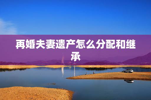 再婚夫妻遗产怎么分配和继承,二婚的遗产分配问题 再婚夫妻遗产怎么分配和继承,二婚的遗产分配问题
