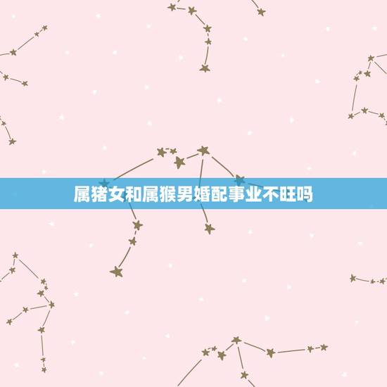 属猪女和属猴男婚配事业不旺吗，属猪女和属猴男配吗 婚姻