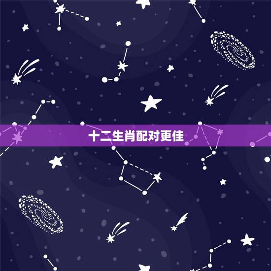 十二生肖配对更佳,十二生肖男女更佳配对 十二生肖配对更佳,十二生肖男女更佳配对