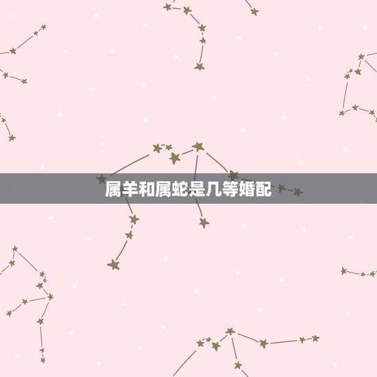 属羊和属蛇是几等婚配,属蛇和属羊的相配吗 属羊和属蛇是几等婚配,属蛇和属羊的相配吗