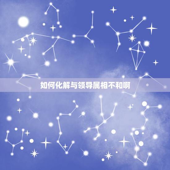 如何化解与领导属相不和啊,属相相生相克如何化解 如何化解与领导属相不和啊,属相相生相克如何化解