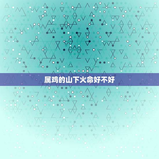 属鸡的山下火命好不好,2017是属鸡的火命好吗 属鸡的山下火命好不好,2017是属鸡的火命好吗