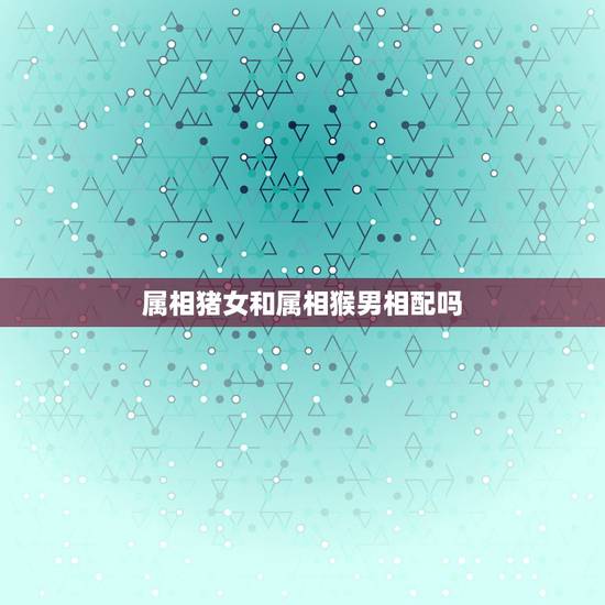 属相猪女和属相猴男相配吗，属猴男和属猪女相配吗？