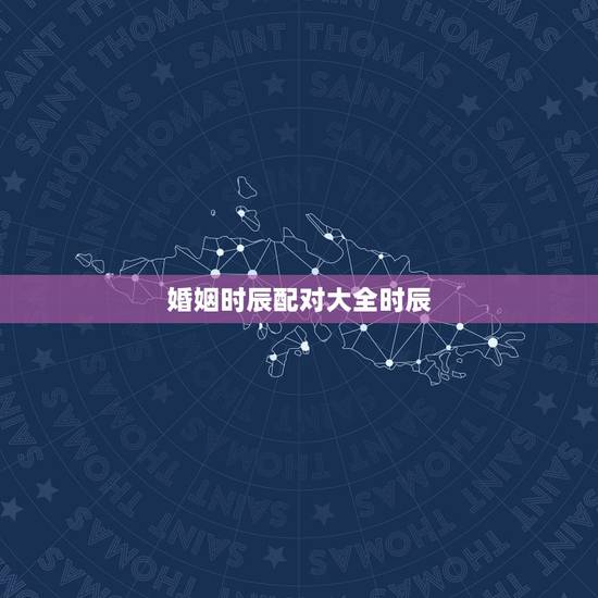 婚姻时辰配对大全时辰,时辰属相配对表 婚姻时辰配对大全时辰,时辰属相配对表
