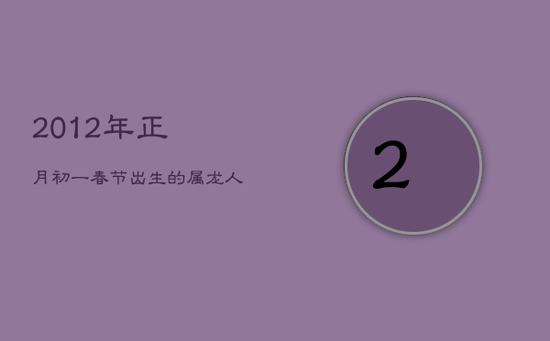 2012年正月初一春节出生的属龙人命运解析 2012年正月初一春节出生的属龙人命运解析