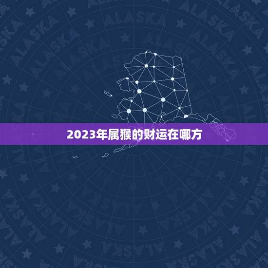 2023年属猴的财运在哪方，2023年属猴人的全年运势