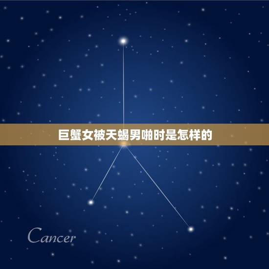 巨蟹女被天蝎男啪时是怎样的，我是巨蟹女，男友是天蝎男，我把他惹生气了，