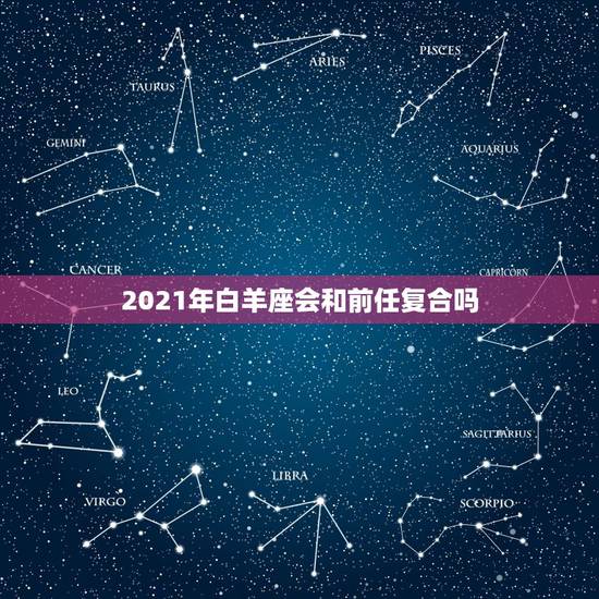 2021年白羊座会和前任复合吗，怎么跟十二星座女生旧情复燃