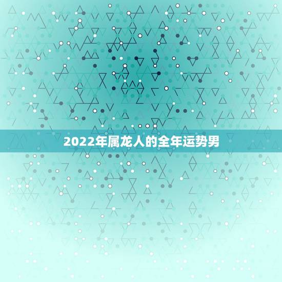 2022年属龙人的全年运势男,2022 年属龙的全年运势 2022年属龙人的全年运势男,2022 年属龙的全年运势