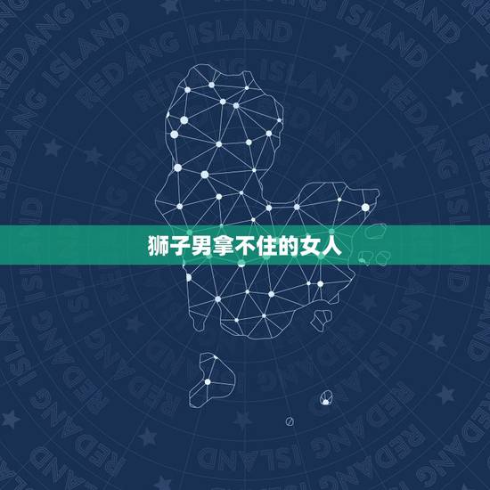狮子男拿不住的女人,狮子男对于真正喜欢的女生究竟怎样 狮子男拿不住的女人,狮子男对于真正喜欢的女生究竟怎样