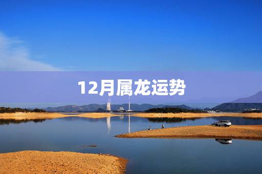 12月属龙运势,十二月属龙的运气好吗 12月属龙运势,十二月属龙的运气好吗