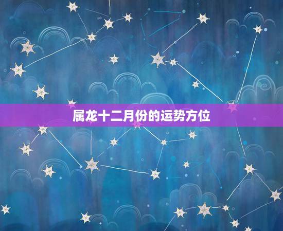 属龙十二月份的运势方位,1988年属龙12月 初7今年运势 属龙十二月份的运势方位,1988年属龙12月 初7今年运势