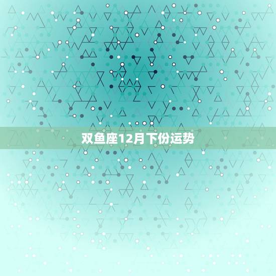 双鱼座12月下份运势，双鱼座12月运势查询摘星工厂