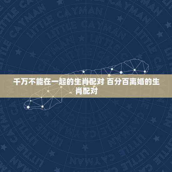 千万不能在一起的生肖配对 百分百离婚的生肖配对