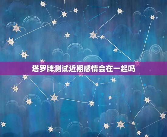 塔罗牌测试近期感情会在一起吗，塔罗牌测试：这段感情还能撑多久