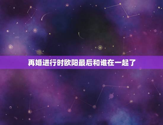 再婚进行时欧阳最后和谁在一起了，再婚进行时最后沈心和谁在一起