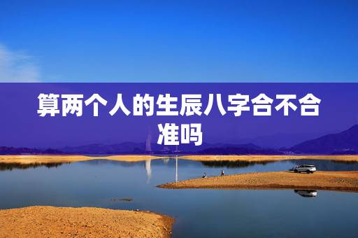 算两个人的生辰八字合不合准吗，四柱八字最准算命免费